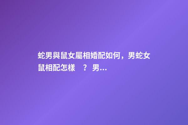 蛇男與鼠女屬相婚配如何，男蛇女鼠相配怎樣？ 男蛇女鼠在一起好不好